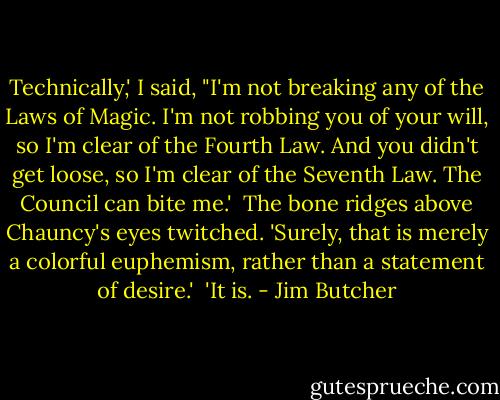 Technically,' I said, "I'm not breaking any of the Laws of Magic. I'm not robbing you of your will, so I'm clear of the Fourth Law. And you didn't get loose, so I'm clear of the Seventh Law. The Council can bite me.'<br /><br />The bone ridges above Chauncy's eyes twitched. 'Surely, that is merely a colorful euphemism, rather than a statement of desire.'<br /><br />'It is. - Jim Butcher