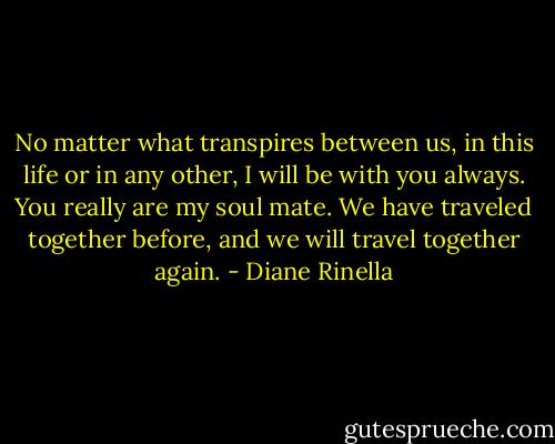 No matter what transpires between us, in this life or in any other, I will be with you always. You really are my soul mate. We have traveled together before, and we will travel together again. - Diane Rinella