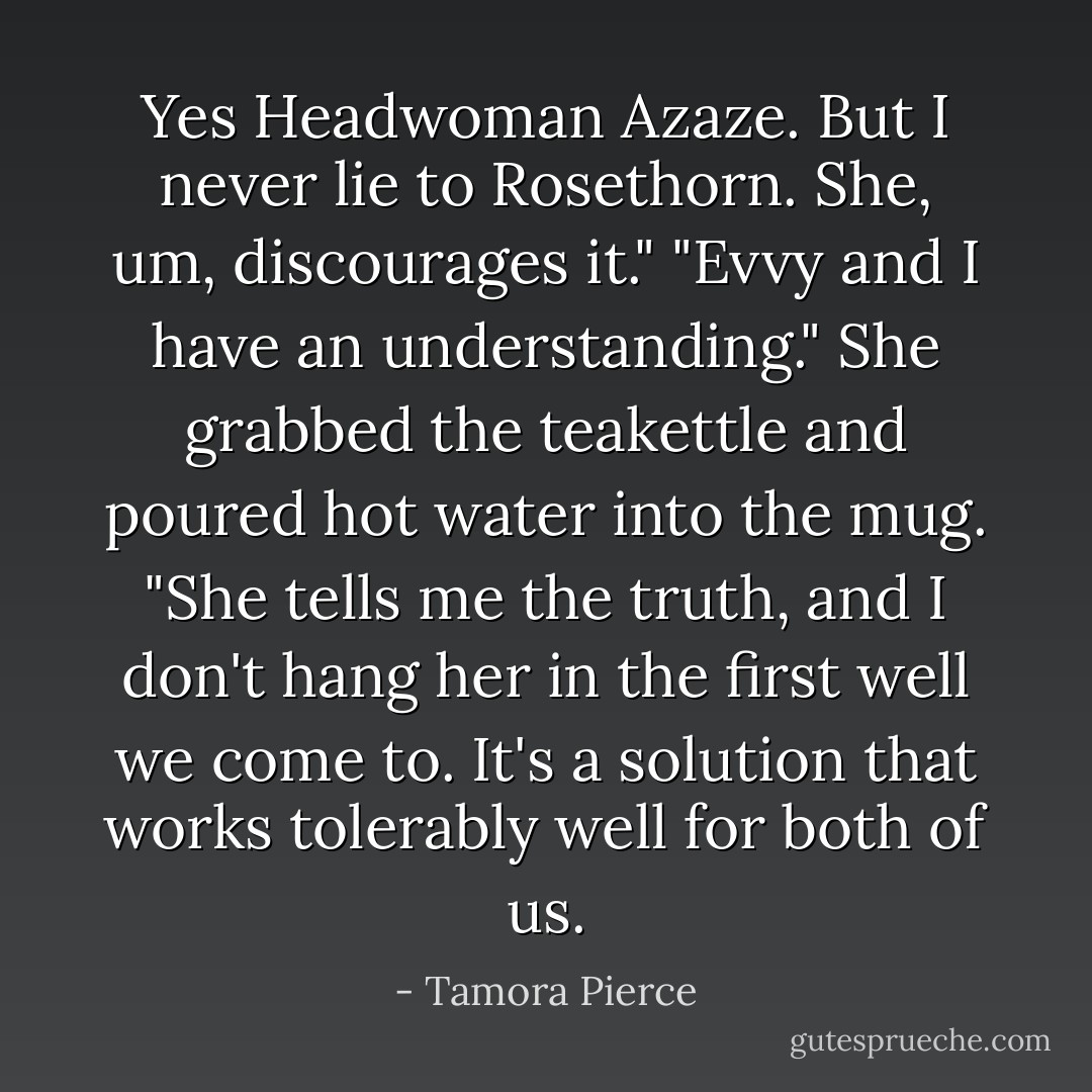 Yes Headwoman Azaze. But I never lie to Rosethorn. She, um, discourages it."<br />"Evvy and I have an understanding." She grabbed the teakettle and poured hot water into the mug. "She tells me the truth, and I don't hang her in the first well we come to. It's a solution that works tolerably well for both of us. - Tamora Pierce