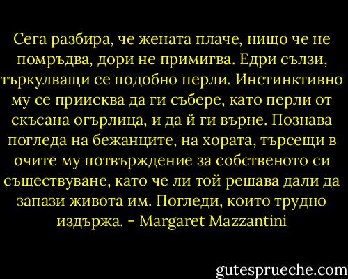 Сега разбира, че жената плаче, нищо че не помръдва, дори не примигва. Едри сълзи, търкулващи се подобно перли. Инстинктивно му се приисква да ги събере, като перли от скъсана огърлица, и да й ги върне. Познава погледа на бежанците, на хората, търсещи в очите му потвърждение за собственото си съществуване, като че ли той решава дали да запази живота им. Погледи, които трудно издържа. - Margaret Mazzantini