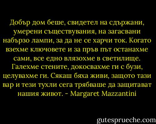 Добър дом беше, свидетел на сдържани, умерени съществувания, на загасвани набързо лампи, за да не се харчи ток. Когато взехме ключовете и за пръв път останахме сами, все едно влязохме в светилище. Галехме стените, докосвахме ги с бузи, целувахме ги. Сякаш бяха живи, защото тази вар и тези тухли сега трябваше да защитават нашия живот. - Margaret Mazzantini