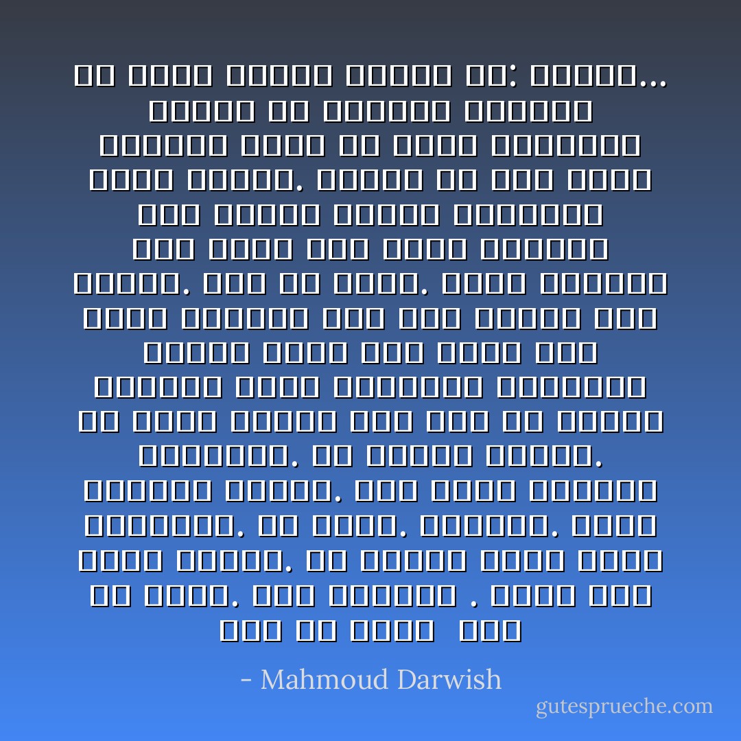 أنا من هناك<br /><br />أنا من هناك. ولي ذكرياتٌ . ولدت كما تولد الناس. لي والدة<br />وبيتٌ كثير النوافذِ. لي إخوةٌ. أصدقاء. وسجنٌ بنافذة باردهْ.<br />ولي موجةٌ خطفتها النوارس. لي مشهدي الخاص. لي عشبةٌ زائدهْ<br />ولي قمرٌ في أقاصي الكلام، ورزقُ الطيور، وزيتونةٌ خالدهْ<br />مررتُ على الأرض قبل مرور السيوف على جسدٍ حوّلوه إلى مائدهْ.<br />أنا من هناك. أعيد السماء إلى أمها حين تبكي السماء على أمها،<br />وأبكي لتعرفني غيمةٌ عائدهْ.<br />تعلّمتُ كل كلام يليقُ بمحكمة الدم كي أكسر القاعدهْ<br />تعلّمتُ كل الكلام، وفككته كي أركب مفردةً واحدهْ<br />هي: الوطنُ... - Mahmoud Darwish