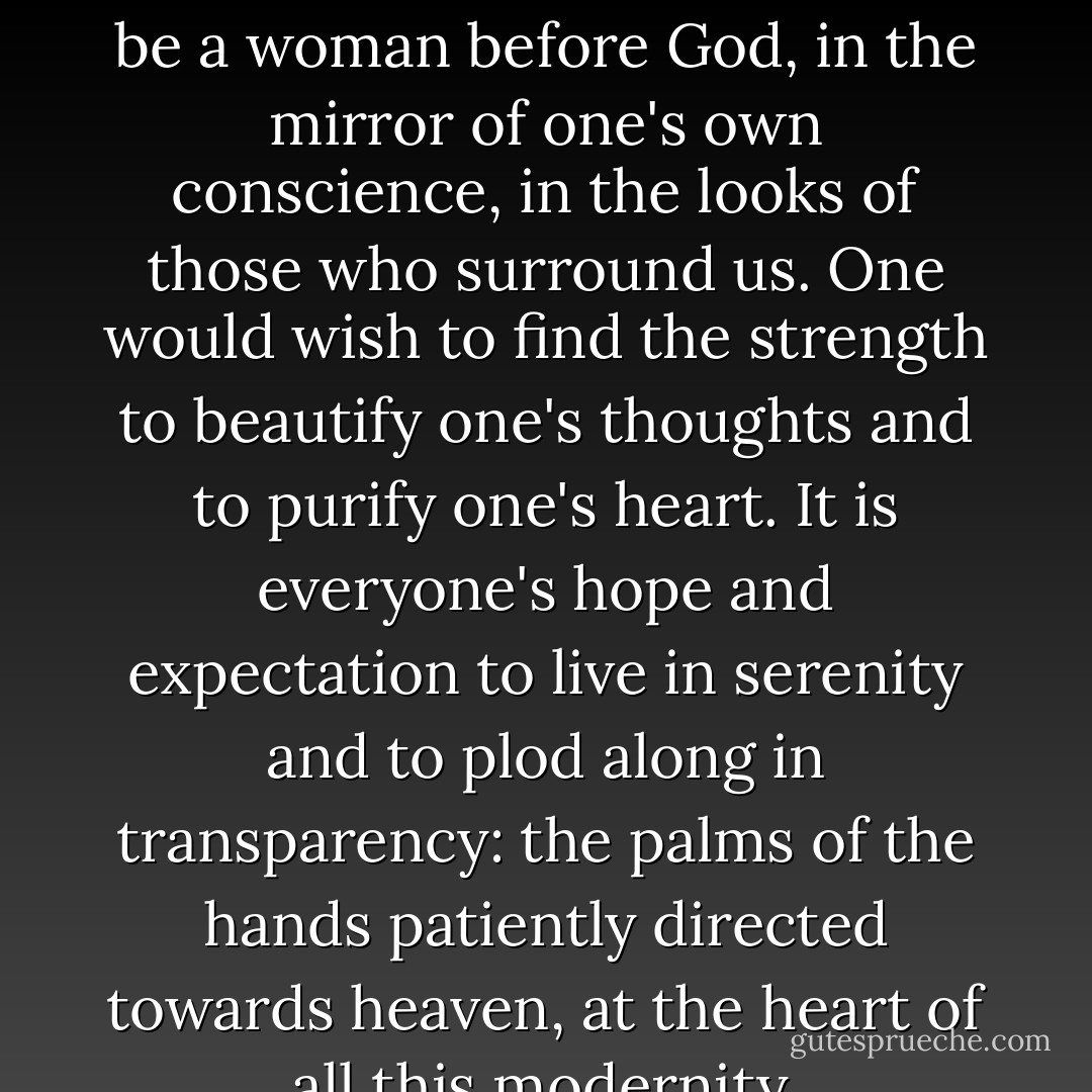 One would love nonetheless to know how to be a man, how to be a woman before God, in the mirror of one's own conscience, in the looks of those who surround us. One would wish to find the strength to beautify one's thoughts and to purify one's heart. It is everyone's hope and expectation to live in serenity and to plod along in transparency: the palms of the hands patiently directed towards heaven, at the heart of all this modernity. - Tariq Ramadan