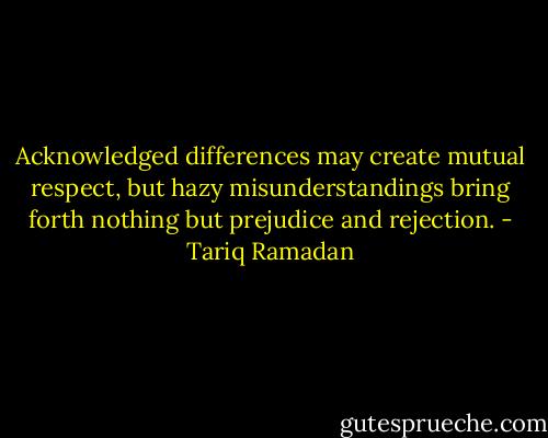 Acknowledged differences may create mutual respect, but hazy misunderstandings bring forth nothing but prejudice and rejection. - Tariq Ramadan