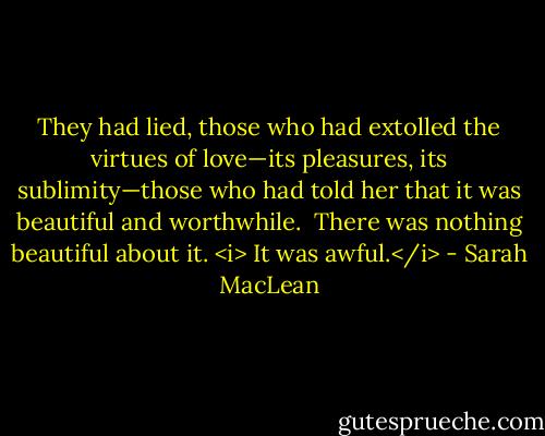 They had lied, those who had extolled the virtues of love—its pleasures, its sublimity—those who had told her that it was beautiful and worthwhile.<br /><br />There was nothing beautiful about it.<br /><i><br />It was awful.</i> - Sarah MacLean
