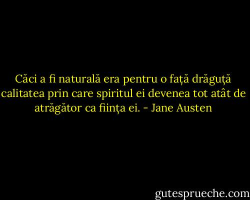 Căci a fi naturală era pentru o față drăguță calitatea prin care spiritul ei devenea tot atât de atrăgător ca ființa ei. - Jane Austen