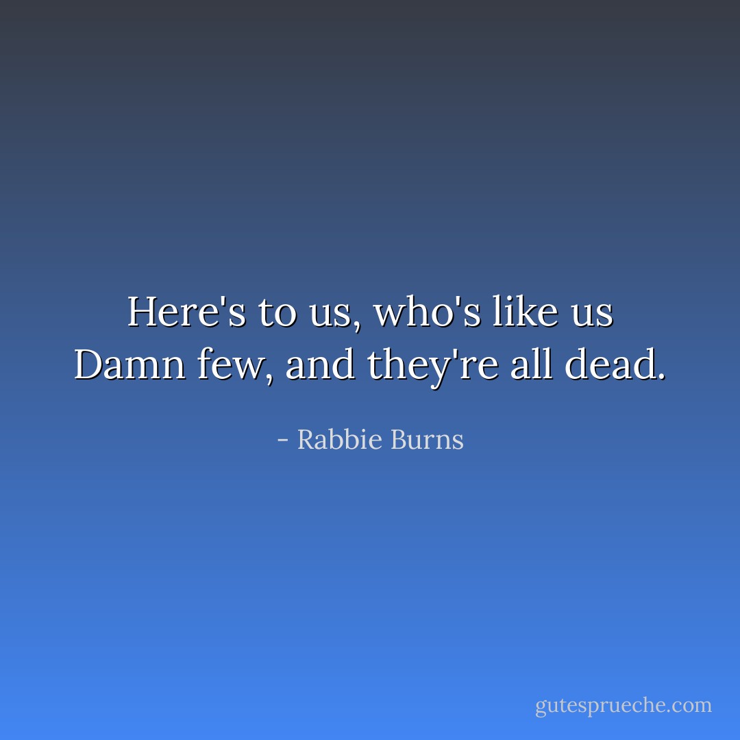 Here's to us, who's like us Damn few, and they're all dead. - Rabbie Burns