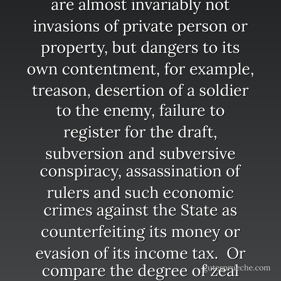 We may test the hypothesis that the State is largely interested in protecting itself rather than its subjects by asking: which category of crimes does the State pursue and punish most intensely—those against private citizens or those against itself?<br /><br />The gravest crimes in the State’s lexicon are almost invariably not invasions of private person or property, but dangers to its own contentment, for example, treason, desertion of a soldier to the enemy, failure to register for the draft, subversion and subversive conspiracy, assassination of rulers and such economic crimes against the State as counterfeiting its money or evasion of its income tax.<br /><br />Or compare the degree of zeal devoted to pursuing the man who assaults a policeman, with the attention that the State pays to the assault of an ordinary citizen. Yet, curiously, the State’s openly assigned priority to its own defense against the public strikes few people as inconsistent with its presumed raison d’etre. - Murray N. Rothbard