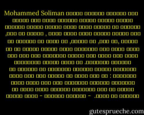 Mohammed Soliman كأن الايام دهاليز شحيحة الضوء كابية يقودك الواحد منها الي الاخر فتنقاد لا تنتظر شيئا تمضي وحيدا وببطء يلازمك ذلك الفأر اللذي يقرض خيوط عمرك , تواصل لا فرح, لاحزن ,لا سخط, لا سكينة, لا دهشة أو انتباه ثم فجأة وعلي غير المتوقع تبصر ضوءاً تكذبه ثم لا يكذب وقد خرجت الي المدي المفتوح تري وجه ربك والشمس والهواء. من حولك الناس والأصوات متداخلة أليفة تتواصل بالكلام أو بالضحك ثم اتتساءل : هل كان حلما أو وهما؟ أين ذهب رنين الأصوات والمدي المفتوح علي أمل يتقد كقرض الشمس في وضح النهار؟ تتساءل وانت تمشي في دهليزك من جديد.<br /><br />- ثلاثية غرناطة - رضوى عاشور