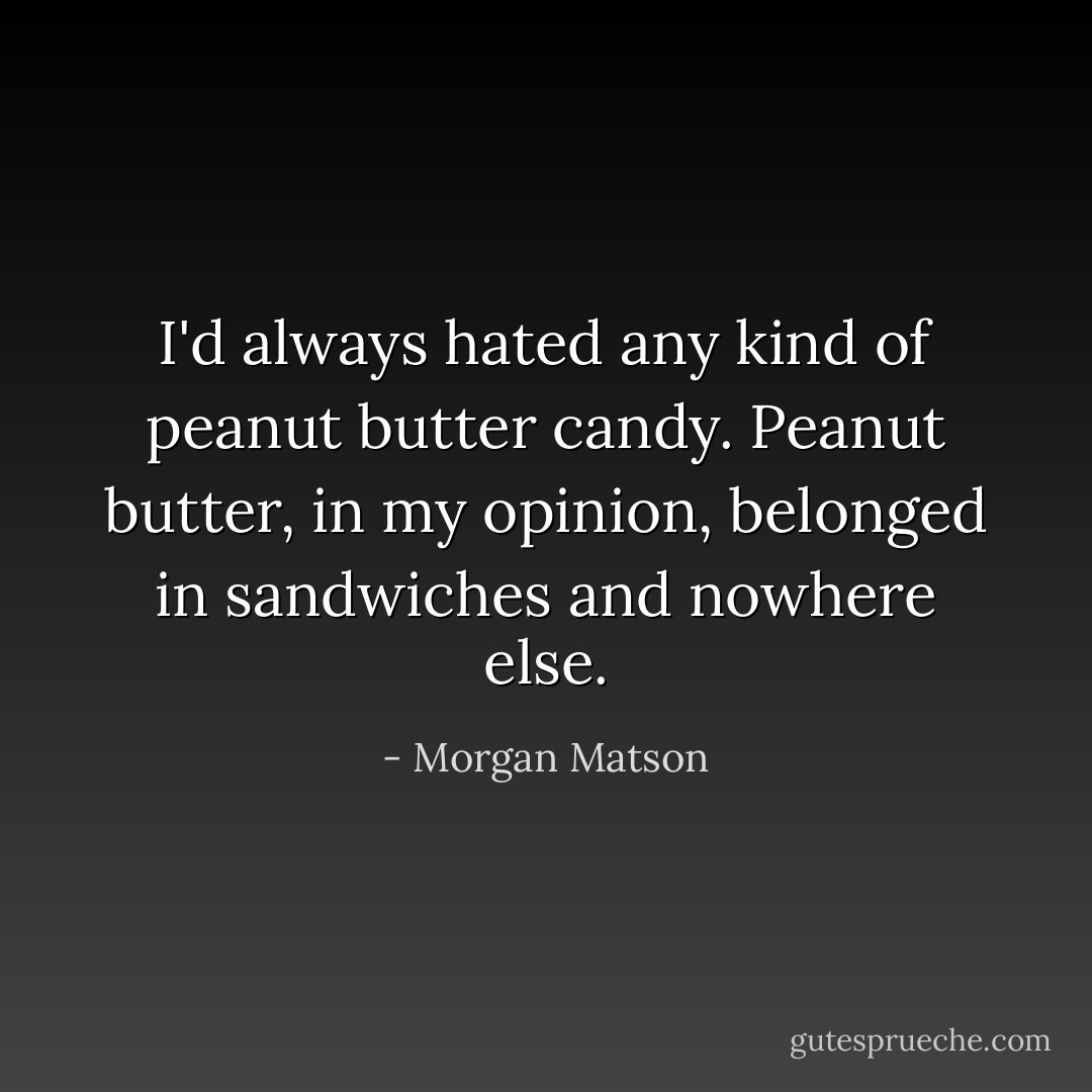 I'd always hated any kind of peanut butter candy. Peanut butter, in my opinion, belonged in sandwiches and nowhere else. - Morgan Matson