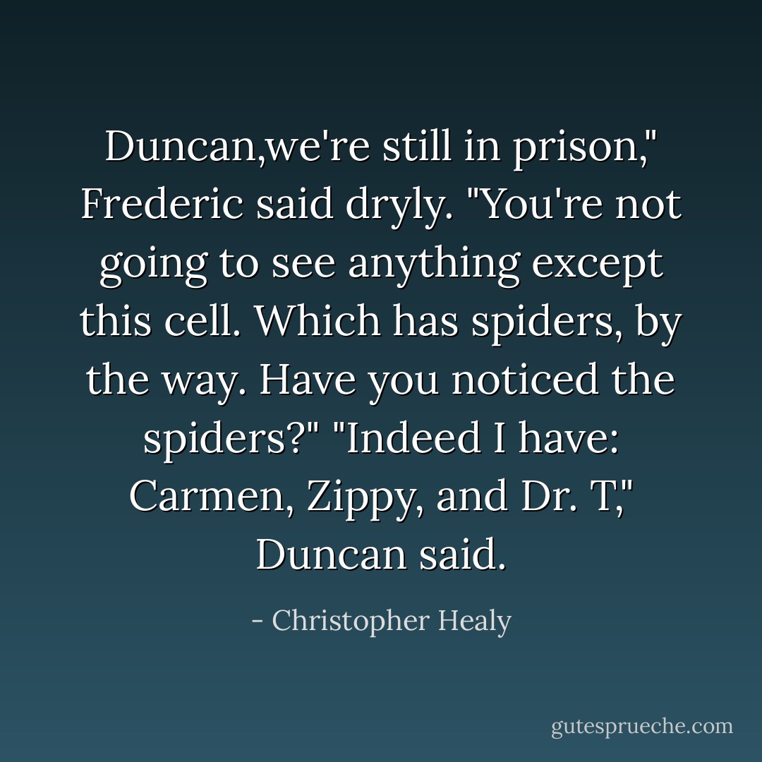 Duncan,we're still in prison," Frederic said dryly. "You're not going to see anything except this cell. Which has spiders, by the way. Have you noticed the spiders?" "Indeed I have: Carmen, Zippy, and Dr. T," Duncan said. - Christopher Healy