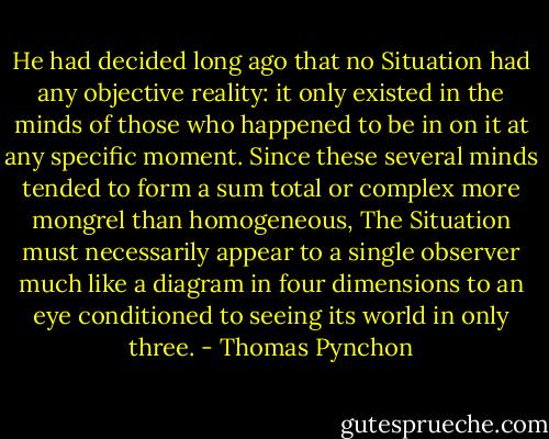 He had decided long ago that no Situation had any objective reality: it only existed in the minds of those who happened to be in on it at any specific moment. Since these several minds tended to form a sum total or complex more mongrel than homogeneous, The Situation must necessarily appear to a single observer much like a diagram in four dimensions to an eye conditioned to seeing its world in only three. - Thomas Pynchon