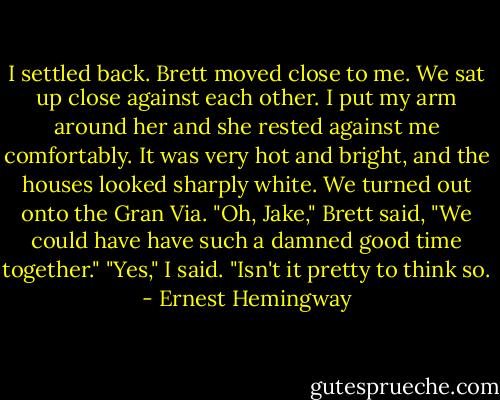 I settled back. Brett moved close to me. We sat up close against each other. I put my arm around her and she rested against me comfortably. It was very hot and bright, and the houses looked sharply white. We turned out onto the Gran Via.<br />"Oh, Jake," Brett said, "We could have have such a damned good time together."<br />"Yes," I said. "Isn't it pretty to think so. - Ernest Hemingway