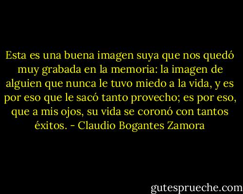 Esta es una buena imagen suya que nos quedó muy grabada en la memoria: la imagen de alguien que nunca le tuvo miedo a la vida, y es por eso que le sacó tanto provecho; es por eso, que a mis ojos, su vida se coronó con tantos éxitos. - Claudio Bogantes Zamora