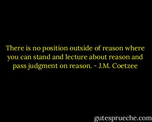 There is no position outside of reason where you can stand and lecture about reason and pass judgment on reason. - J.M. Coetzee