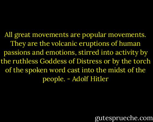 All great movements are popular movements. They are the volcanic eruptions of human passions and emotions, stirred into activity by the ruthless Goddess of Distress or by the torch of the spoken word cast into the midst of the people. - Adolf Hitler