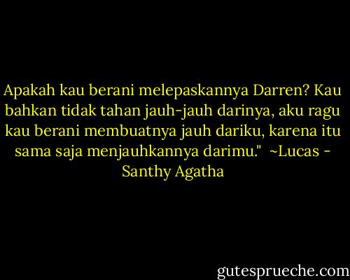 Apakah kau berani melepaskannya Darren? Kau bahkan tidak tahan jauh-jauh darinya, aku ragu kau berani membuatnya jauh dariku, karena itu sama saja menjauhkannya darimu."<br /><br />~Lucas - Santhy Agatha