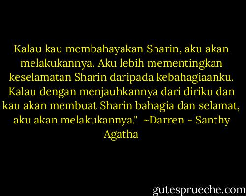 Kalau kau membahayakan Sharin, aku akan melakukannya. Aku lebih mementingkan keselamatan Sharin daripada kebahagiaanku. Kalau dengan menjauhkannya dari diriku dan kau akan membuat Sharin bahagia dan selamat, aku akan melakukannya."<br /><br />~Darren - Santhy Agatha