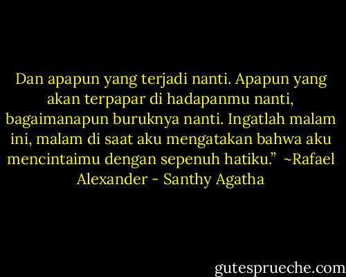 Dan apapun yang terjadi nanti. Apapun yang akan terpapar di hadapanmu nanti, bagaimanapun buruknya nanti. Ingatlah malam ini, malam di saat aku mengatakan bahwa aku mencintaimu dengan sepenuh hatiku.”<br /><br />~Rafael Alexander - Santhy Agatha