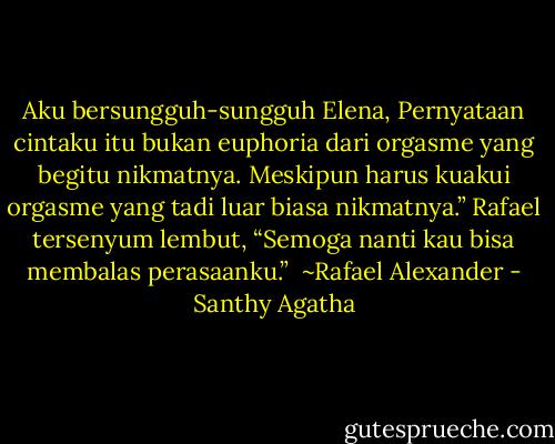 Aku bersungguh-sungguh Elena, Pernyataan cintaku itu bukan euphoria dari orgasme yang begitu nikmatnya. Meskipun harus kuakui orgasme yang tadi luar biasa nikmatnya.” Rafael tersenyum lembut, “Semoga nanti kau bisa membalas perasaanku.”<br /><br />~Rafael Alexander - Santhy Agatha