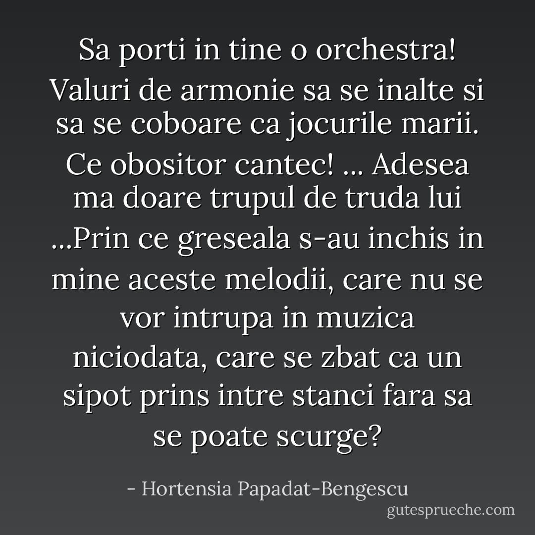 Sa porti in tine o orchestra! Valuri de armonie sa se inalte si sa se coboare ca jocurile marii. Ce obositor cantec! ...<br />Adesea ma doare trupul de truda lui ...Prin ce greseala s-au inchis in mine aceste melodii, care nu se vor intrupa in muzica niciodata, care se zbat ca un sipot prins intre stanci fara sa se poate scurge? - Hortensia Papadat-Bengescu