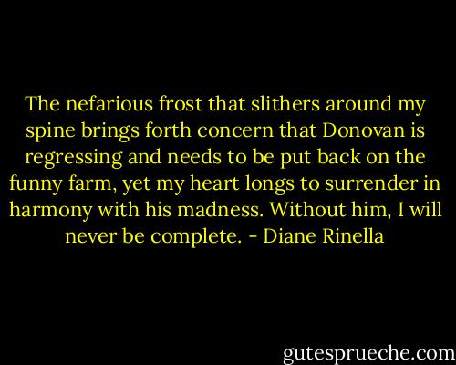 The nefarious frost that slithers around my spine brings forth concern that Donovan is regressing and needs to be put back on the funny farm, yet my heart longs to surrender in harmony with his madness. Without him, I will never be complete. - Diane Rinella