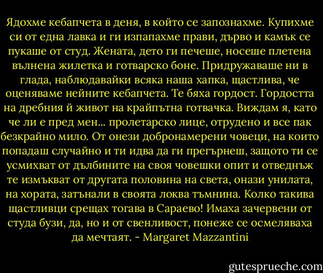 Ядохме кебапчета в деня, в който се запознахме. Купихме си от една лавка и ги изпапахме прави, дърво и камък се пукаше от студ. Жената, дето ги печеше, носеше плетена вълнена жилетка и готварско боне. Придружаваше ни в глада, наблюдавайки всяка наша хапка, щастлива, че оценяваме нейните кебапчета. Те бяха гордост. Гордостта на дребния й живот на крайпътна готвачка. Виждам я, като че ли е пред мен... пролетарско лице, отрудено и все пак безкрайно мило. От онези добронамерени човеци, на които попадаш случайно и ти идва да ги прегърнеш, защото ти се усмихват от дълбините на своя човешки опит и отведнъж те измъкват от другата половина на света, онази унилата, на хората, затънали в своята локва тъмнина. Колко такива щастливци срещах тогава в Сараево! Имаха зачервени от студа бузи, да, но и от свенливост, понеже се осмеляваха да мечтаят. - Margaret Mazzantini