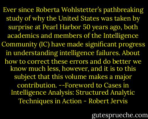 Ever since Roberta Wohlstetter’s pathbreaking study of why the United States was taken by surprise at Pearl Harbor 50 years ago, both academics and members of the Intelligence Community (IC) have made significant progress in understanding intelligence failures. About how to correct these errors and do better we know much less, however, and it is to this subject that this volume makes a major contribution. --Foreword to Cases in Intelligence Analysis: Structured Analytic Techniques in Action - Robert Jervis