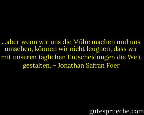 ...aber wenn wir uns die Mühe machen und uns umsehen, können wir nicht leugnen, dass wir mit unseren täglichen Entscheidungen die Welt gestalten. - Jonathan Safran Foer