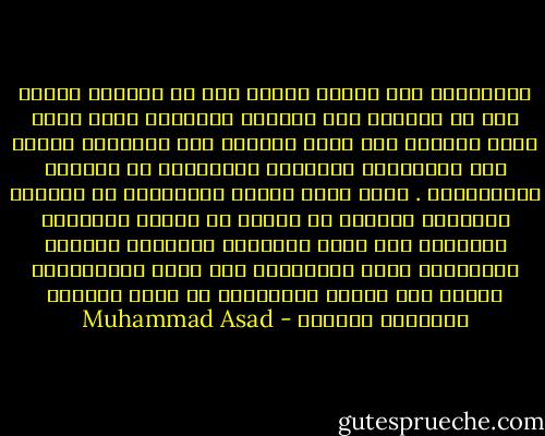 فالإسلام ليس عقيدة صوفية ولا هو فلسفة، ولكنه نهج من الحياة حسب قوانين الطبيعة التي سنها الله لخلقه، وما عمله الأسمى سوى التوفيق التام بين الوجهتين الروحية والمادية في الحياة الإنسانية . وإنك لترى هاتين الوجهتين في تعاليم الإسلام تتفقان في أنهما لا تدعان تناقضاً أساسياً بين حياة الإنسان الجسدية وحياته الأدبية، ولكن تلازمهما هذا وعدم افتراقهما فعلاً أمر يؤكده الإسلام، إذ يراه الأساس الطبيعي للحياة - Muhammad Asad