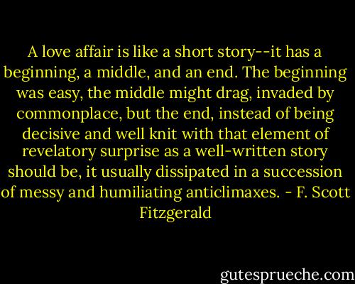A love affair is like a short story--it has a beginning, a middle, and an end. The beginning was easy, the middle might drag, invaded by commonplace, but the end, instead of being decisive and well knit with that element of revelatory surprise as a well-written story should be, it usually dissipated in a succession of messy and humiliating anticlimaxes. - F. Scott Fitzgerald