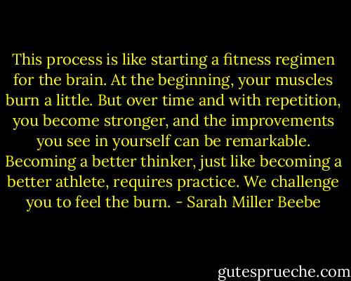 This process is like starting a fitness regimen for the brain. At the beginning, your muscles burn a little. But over time and with repetition, you become stronger, and the improvements you see in yourself can be remarkable. Becoming a better thinker, just like becoming a better athlete, requires practice. We challenge you to feel the burn. - Sarah Miller Beebe
