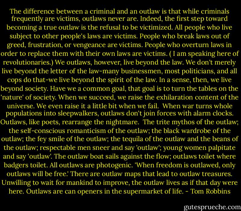 The difference between a criminal and an outlaw is that while criminals frequently are victims, outlaws never are. Indeed, the first step toward becoming a true outlaw is the refusal to be victimized. All people who live subject to other people's laws are victims. People who break laws out of greed, frustration, or vengeance are victims. People who overturn laws in order to replace them with their own laws are victims. ( I am speaking here of revolutionaries.) We outlaws, however, live beyond the law. We don't merely live beyond the letter of the law-many businessmen, most politicians, and all cops do that-we live beyond the spirit of the law. In a sense, then, we live beyond society. Have we a common goal, that goal is to turn the tables on the 'nature' of society. When we succeed, we raise the exhilaration content of the universe. We even raise it a little bit when we fail.<br /><br />When war turns whole populations into sleepwalkers, outlaws don't join forces with alarm clocks. Outlaws, like poets, rearrange the nightmare.<br /><br />The trite mythos of the outlaw; the self-conscious romanticism of the outlaw; the black wardrobe of the outlaw; the fey smile of the outlaw; the tequila of the outlaw and the beans of the outlaw; respectable men sneer and say 'outlaw'; young women palpitate and say 'outlaw'. The outlaw boat sails against the flow; outlaws toilet where badgers toilet. All outlaws are photogenic. 'When freedom is outlawed, only outlaws will be free.' There are outlaw maps that lead to outlaw treasures. Unwilling to wait for mankind to improve, the outlaw lives as if that day were here. Outlaws are can openers in the supermarket of life. - Tom Robbins
