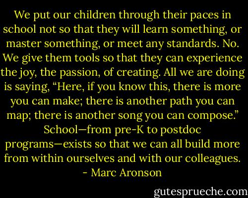 We put our children through their paces in school not so that they will learn something, or master something, or meet any standards. No. We give them tools so that they can experience the joy, the passion, of creating. All we are doing is saying, “Here, if you know this, there is more you can make; there is another path you can map; there is another song you can compose.” School—from pre-K to postdoc programs—exists so that we can all build more from within ourselves and with our colleagues. - Marc Aronson
