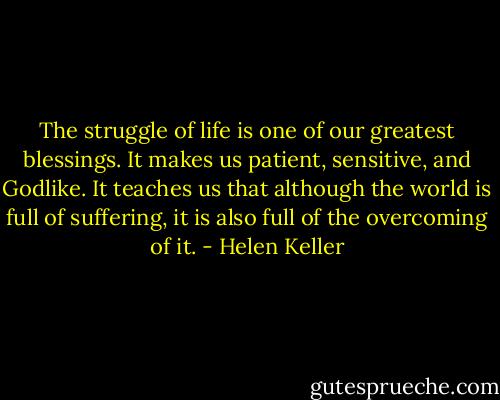 The struggle of life is one of our greatest blessings. It makes us patient, sensitive, and Godlike. It teaches us that although the world is full of suffering, it is also full of the overcoming of it. - Helen Keller