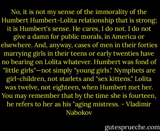 No, it is not my sense of the immorality of the Humbert Humbert-Lolita relationship that is strong; it is Humbert's sense. He cares, I do not. I do not give a damn for public morals, in America or elsewhere. And, anyway, cases of men in their forties marrying girls in their teens or early twenties have no bearing on Lolita whatever. Humbert was fond of "little girls"—not simply "young girls." Nymphets are girl-children, not starlets and "sex kittens." Lolita was twelve, not eighteen, when Humbert met her. You may remember that by the time she is fourteen, he refers to her as his "aging mistress. - Vladimir Nabokov