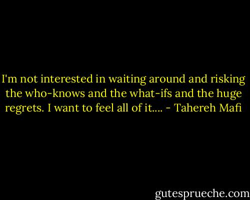 I'm not interested in waiting around and risking the who-knows and the what-ifs and the huge regrets. I want to feel all of it.... - Tahereh Mafi