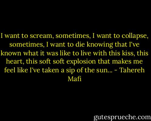 I want to scream, sometimes, I want to collapse, sometimes, I want to die knowing that I've known what it was like to live with this kiss, this heart, this soft soft explosion that makes me feel like I've taken a sip of the sun... - Tahereh Mafi