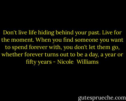Don't live life hiding behind your past. Live for the moment. When you find someone you want to spend forever with, you don't let them go, whether forever turns out to be a day, a year or fifty years - Nicole  Williams