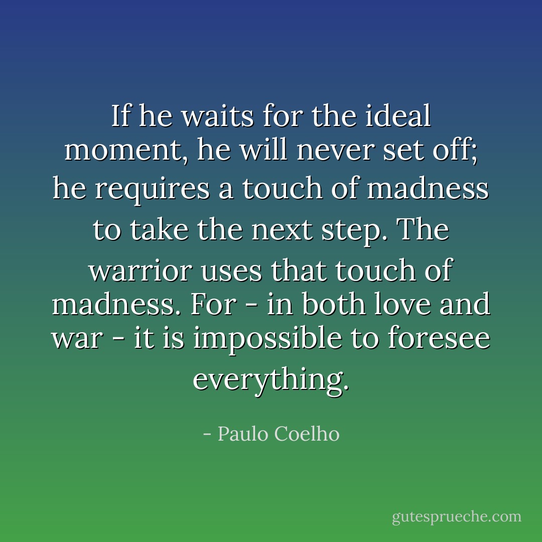 If he waits for the ideal moment, he will never set off; he requires a touch of madness to take the next step. The warrior uses that touch of madness. For - in both love and war - it is impossible to foresee everything. - Paulo Coelho