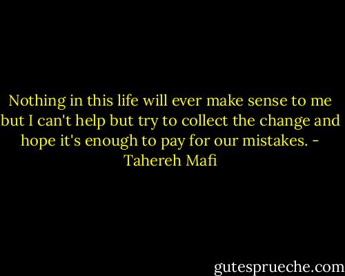 Nothing in this life will ever make sense to me but I can't help but try to collect the change and hope it's enough to pay for our mistakes. - Tahereh Mafi