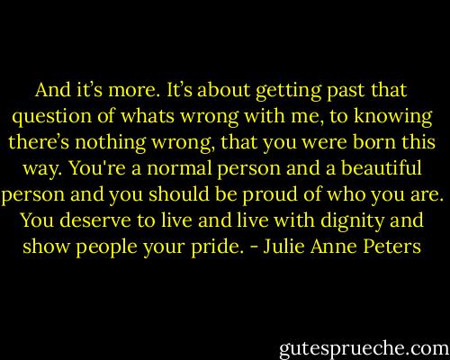 And it’s more. It’s about getting past that question of whats<br />wrong with me, to knowing there’s nothing wrong, that you were born<br />this way. You're a normal person and a beautiful person and you<br />should be proud of who you are. You deserve to live and live with dignity<br />and show people your pride. - Julie Anne Peters