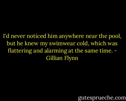 I'd never noticed him anywhere near the pool, but he knew my swimwear cold, which was flattering and alarming at the same time. - Gillian Flynn