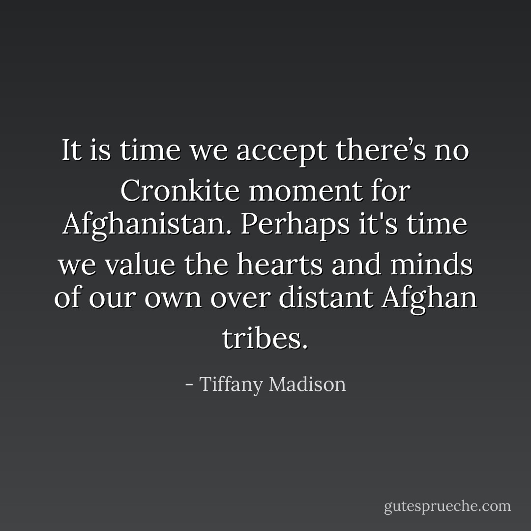 It is time we accept there’s no Cronkite moment for Afghanistan. Perhaps it's time we value the hearts and minds of our own over distant Afghan tribes. - Tiffany Madison