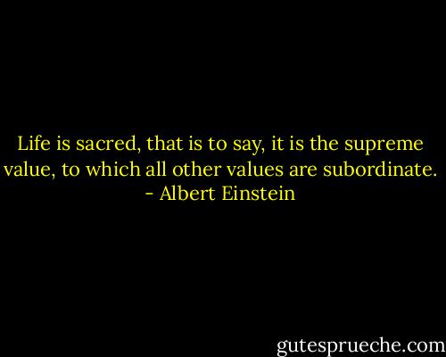 Life is sacred, that is to say, it is the supreme value, to which all other values are subordinate. - Albert Einstein