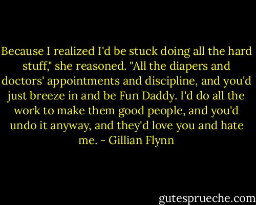 Because I realized I'd be stuck doing all the hard stuff," she reasoned. "All the diapers and doctors' appointments and discipline, and you'd just breeze in and be Fun Daddy. I'd do all the work to make them good people, and you'd undo it anyway, and they'd love you and hate me. - Gillian Flynn