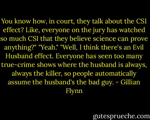 You know how, in court, they talk about the CSI effect? Like, everyone on the jury has watched so much CSI that they believe science can prove anything?"<br />"Yeah."<br />"Well, I think there's an Evil Husband effect. Everyone has seen too many true-crime shows where the husband is always, always the killer, so people automatically assume the husband's the bad guy. - Gillian Flynn