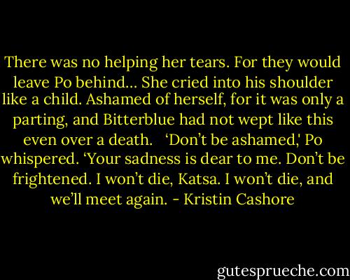There was no helping her tears. For they would leave Po behind… She cried into his shoulder like a child. Ashamed of herself, for it was only a parting, and Bitterblue had not wept like this even over a death. <br /><br />‘Don’t be ashamed,' Po whispered. ‘Your sadness is dear to me. Don’t be frightened. I won’t die, Katsa. I won’t die, and we’ll meet again. - Kristin Cashore