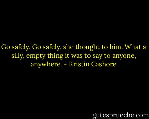 Go safely. Go safely, she thought to him. What a silly, empty thing it was to say to anyone, anywhere. - Kristin Cashore