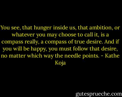You see, that hunger inside us, that ambition, or whatever you may choose to call it, is a compass really, a compass of true desire. And if you will be happy, you must follow that desire, no matter which way the needle points. - Kathe Koja